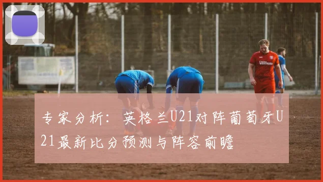 专家分析:英格兰U21对阵葡萄牙U21最新比分预测与阵容前瞻