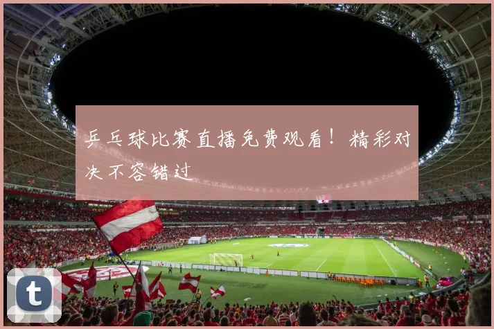 乒乓球比赛直播免费观看!精彩对决不容错过