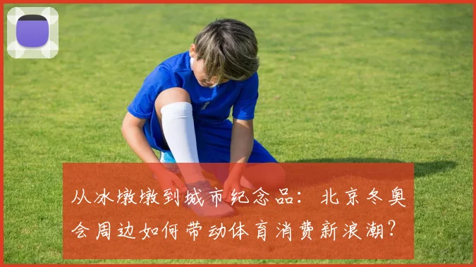 从冰墩墩到城市纪念品：北京冬奥会周边如何带动体育消费新浪潮？
