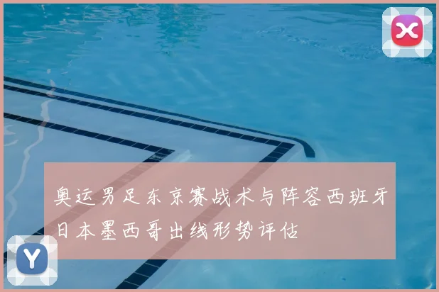 奥运男足东京赛战术与阵容西班牙日本墨西哥出线形势评估