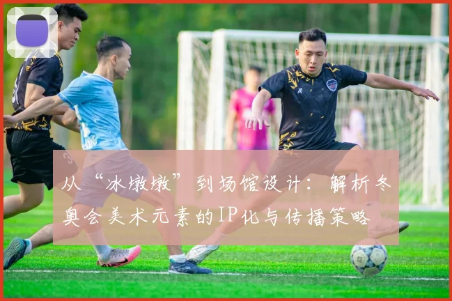 从“冰墩墩”到场馆设计:解析冬奥会美术元素的IP化与传播策略