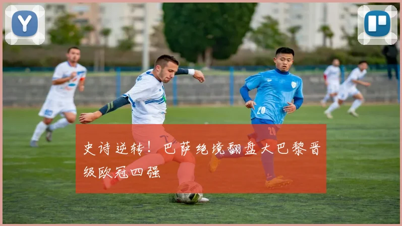 史诗逆转!巴萨绝境翻盘大巴黎晋级欧冠四强