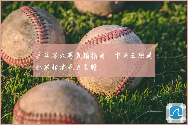 乒乓球大赛直播指南:中央五频道独家转播亮点前瞻