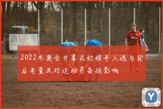 2022冬奥会开幕式的旗手人选与背后考量及对运动员备战影响