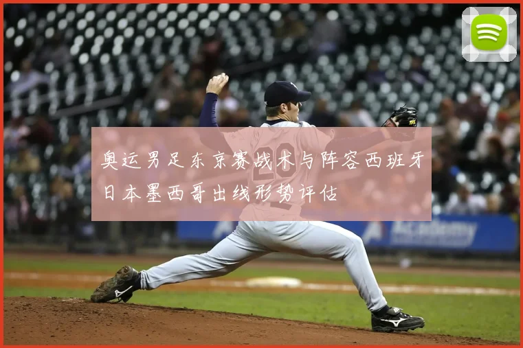 奥运男足东京赛战术与阵容西班牙日本墨西哥出线形势评估