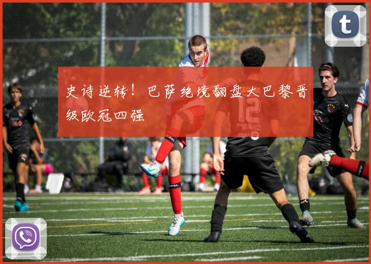 史诗逆转！巴萨绝境翻盘大巴黎晋级欧冠四强