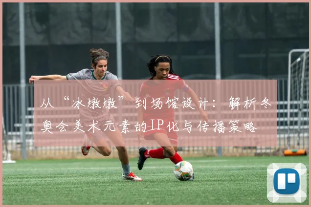 从“冰墩墩”到场馆设计：解析冬奥会美术元素的IP化与传播策略