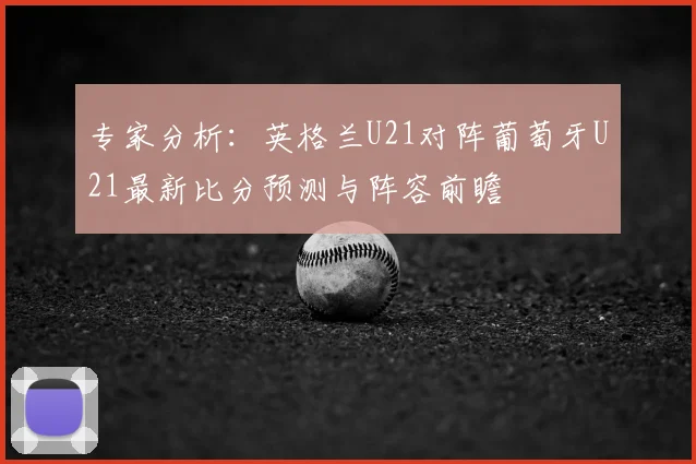 专家分析：英格兰U21对阵葡萄牙U21最新比分预测与阵容前瞻